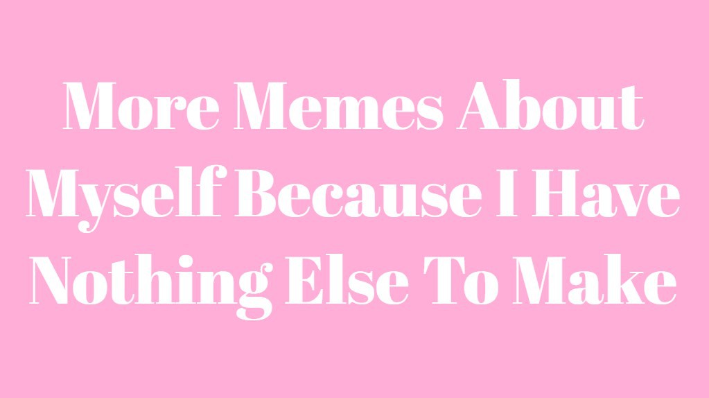 More Memes About Myself Because I Have Nothing Else To Make