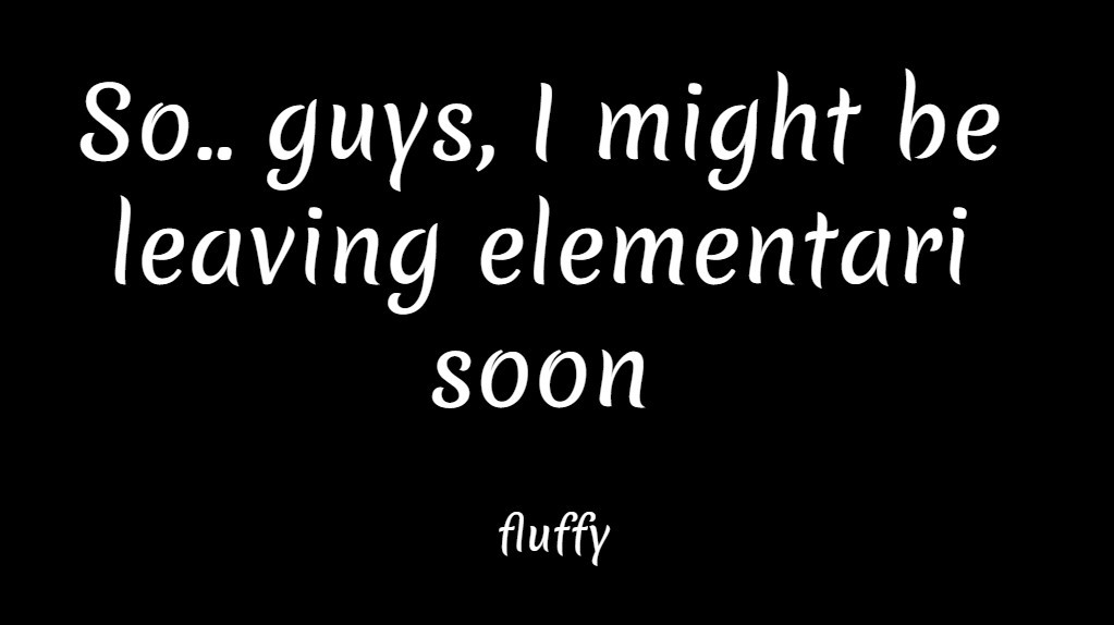 So.. guys, I might be leaving elementari soon